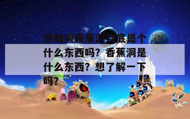 你知道香蕉洞到底是个什么东西吗？香蕉洞是什么东西？想了解一下吗？