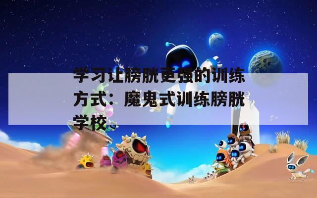 学习让膀胱更强的训练方式：魔鬼式训练膀胱学校