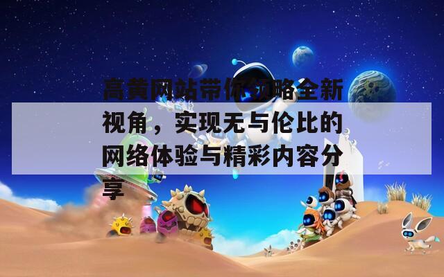 高黄网站带你领略全新视角，实现无与伦比的网络体验与精彩内容分享