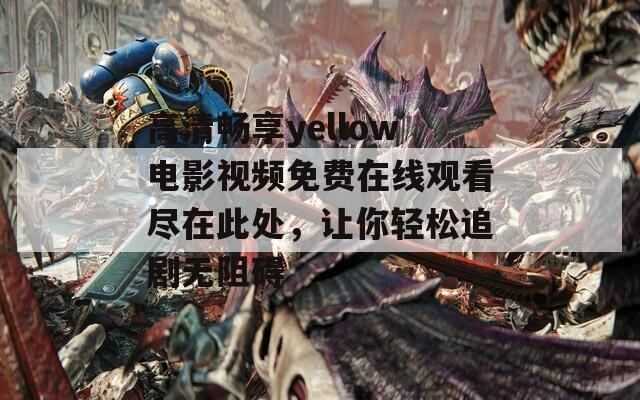 高清畅享yellow电影视频免费在线观看尽在此处，让你轻松追剧无阻碍