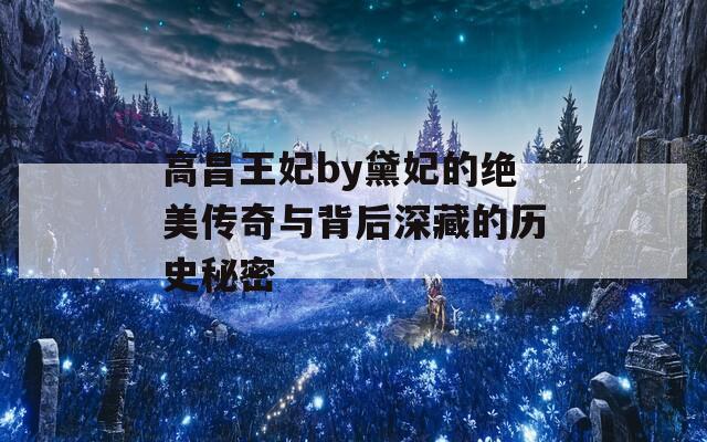 高昌王妃by黛妃的绝美传奇与背后深藏的历史秘密