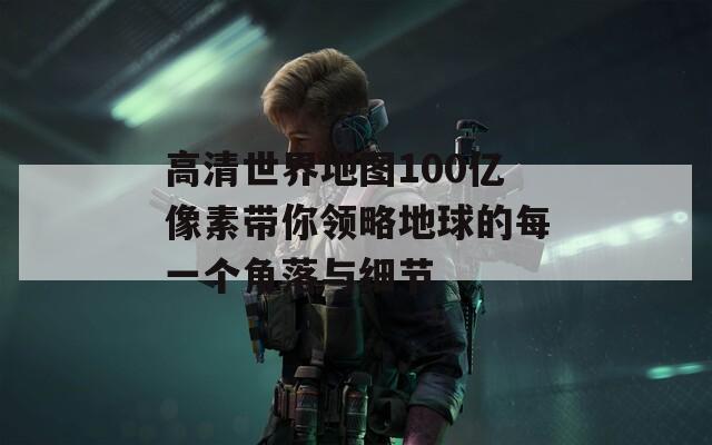 高清世界地图100亿像素带你领略地球的每一个角落与细节