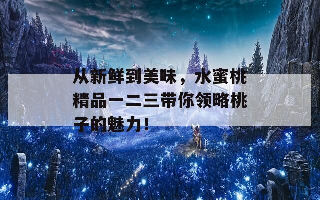 从新鲜到美味，水蜜桃精品一二三带你领略桃子的魅力！