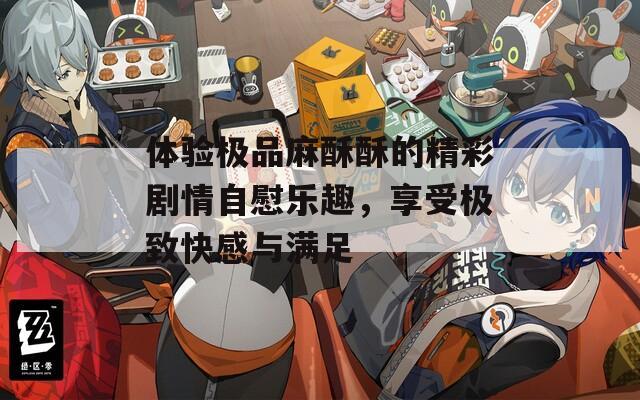 体验极品麻酥酥的精彩剧情自慰乐趣，享受极致快感与满足