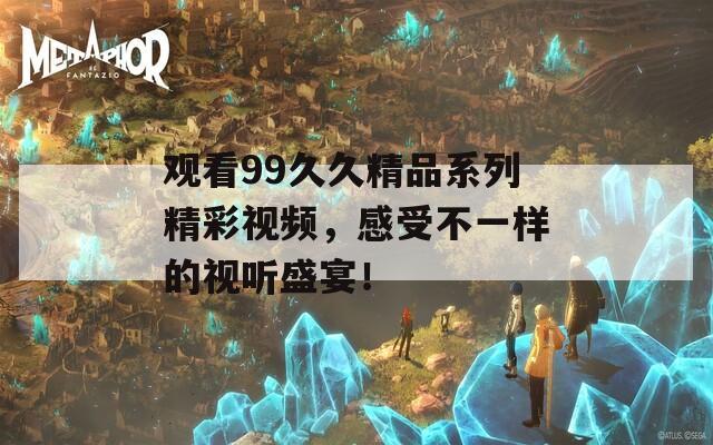 观看99久久精品系列精彩视频，感受不一样的视听盛宴！