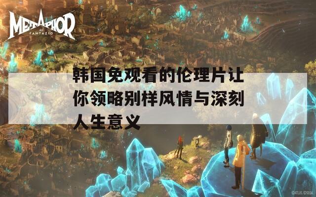 韩国免观看的伦理片让你领略别样风情与深刻人生意义