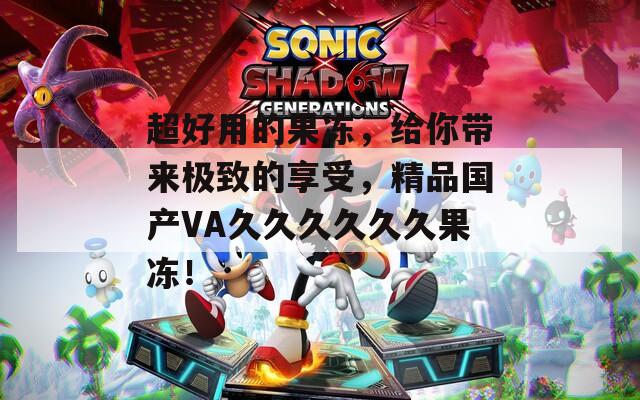超好用的果冻，给你带来极致的享受，精品国产VA久久久久久久果冻！