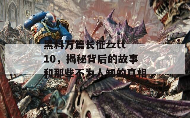 黑料万篇长征zztt10，揭秘背后的故事和那些不为人知的真相