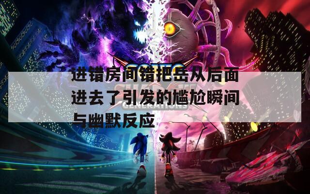 进错房间错把岳从后面进去了引发的尴尬瞬间与幽默反应