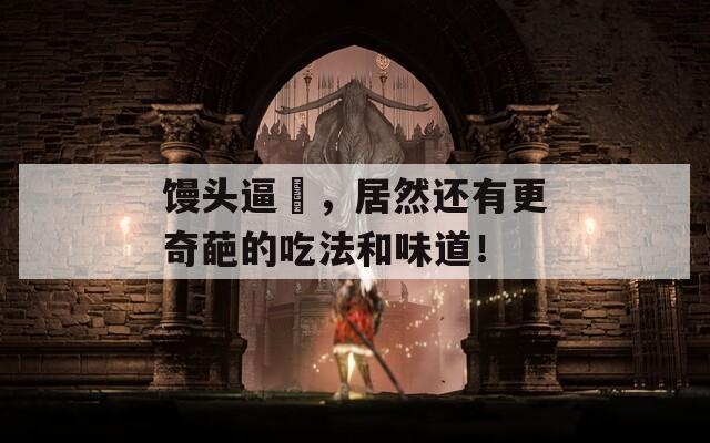 馒头逼肏，居然还有更奇葩的吃法和味道！