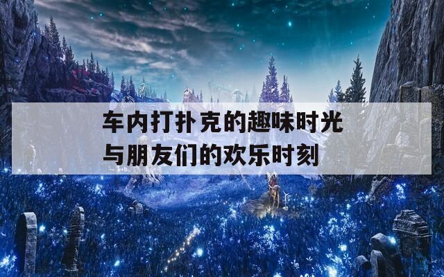 车内打扑克的趣味时光与朋友们的欢乐时刻