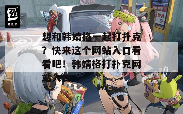 想和韩婧格一起打扑克？快来这个网站入口看看吧！韩婧格打扑克网站入口