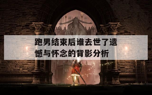 跑男结束后谁去世了遗憾与怀念的背影分析