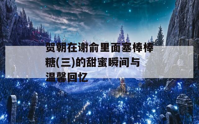 贺朝在谢俞里面塞棒棒糖(三)的甜蜜瞬间与温馨回忆