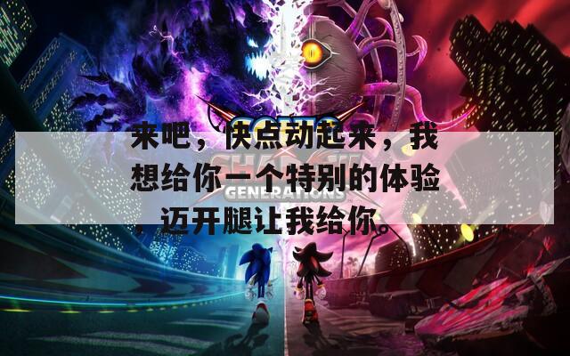 来吧，快点动起来，我想给你一个特别的体验，迈开腿让我给你。