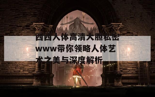 西西人体高清大胆私密www带你领略人体艺术之美与深度解析