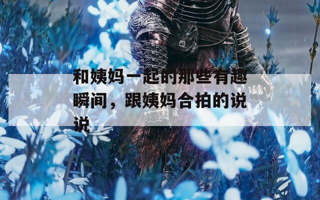 和姨妈一起的那些有趣瞬间，跟姨妈合拍的说说