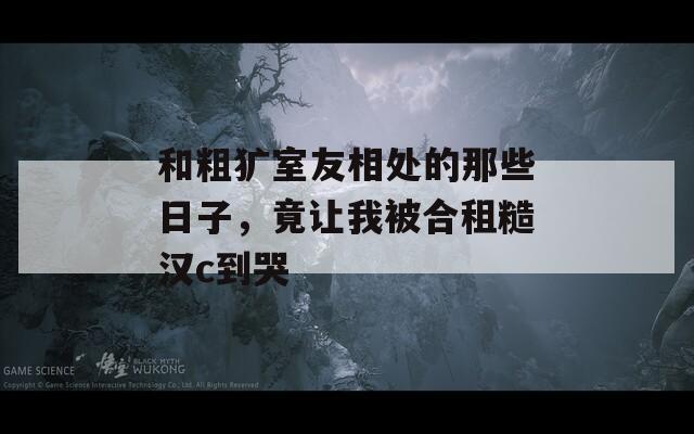和粗犷室友相处的那些日子，竟让我被合租糙汉c到哭