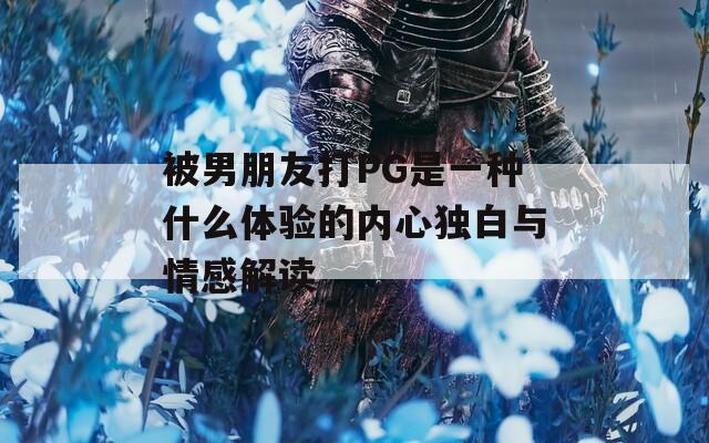 被男朋友打PG是一种什么体验的内心独白与情感解读