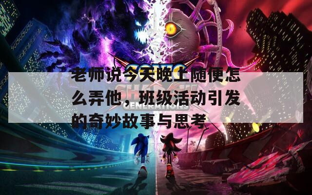 老师说今天晚上随便怎么弄他，班级活动引发的奇妙故事与思考