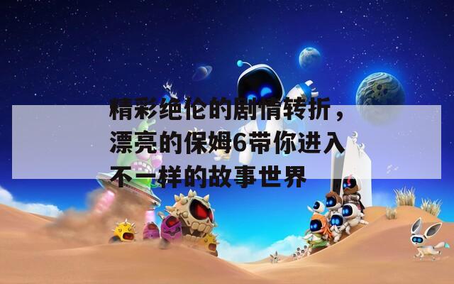 精彩绝伦的剧情转折，漂亮的保姆6带你进入不一样的故事世界