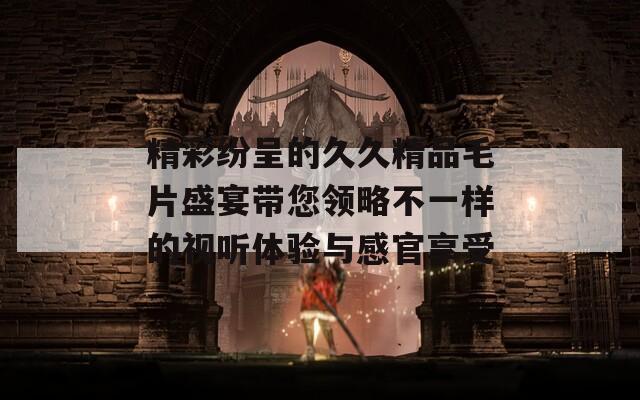 精彩纷呈的久久精品毛片盛宴带您领略不一样的视听体验与感官享受