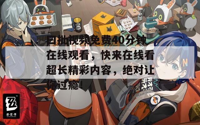 曰批视频免费40分钟在线观看，快来在线看超长精彩内容，绝对让你过瘾！