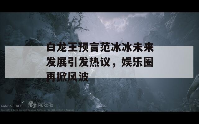 白龙王预言范冰冰未来发展引发热议，娱乐圈再掀风波