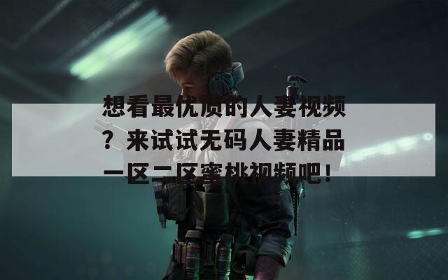想看最优质的人妻视频？来试试无码人妻精品一区二区蜜桃视频吧！