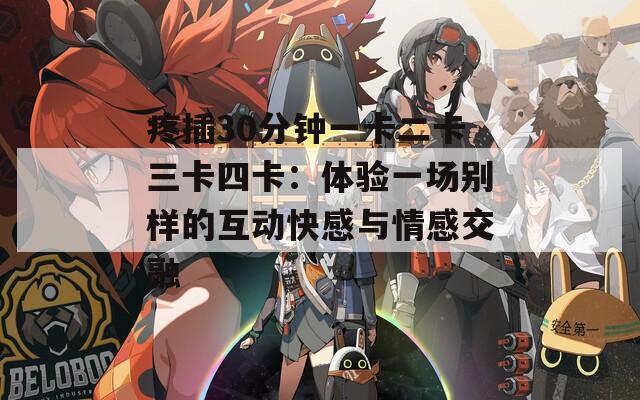疼插30分钟一卡二卡三卡四卡：体验一场别样的互动快感与情感交融