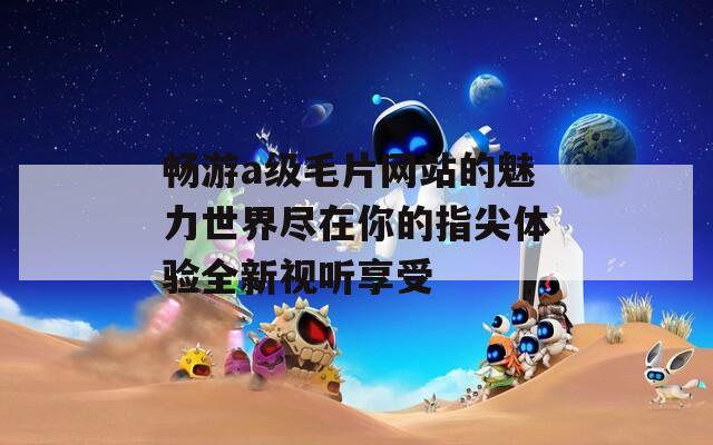 畅游a级毛片网站的魅力世界尽在你的指尖体验全新视听享受