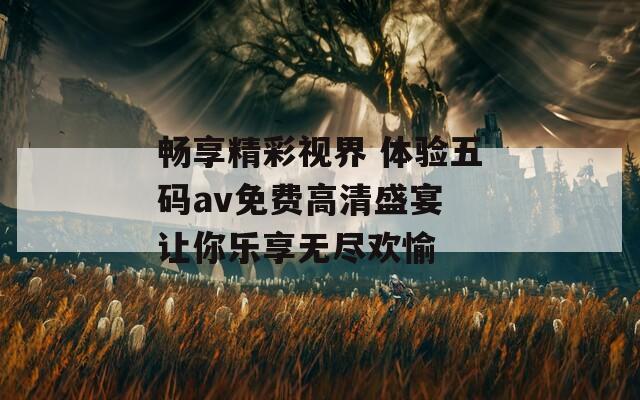畅享精彩视界 体验五码av免费高清盛宴 让你乐享无尽欢愉
