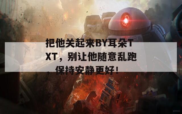 把他关起来BY耳朵TXT，别让他随意乱跑，保持安静更好！