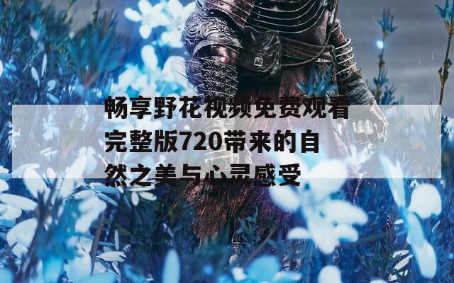 畅享野花视频免费观看完整版720带来的自然之美与心灵感受