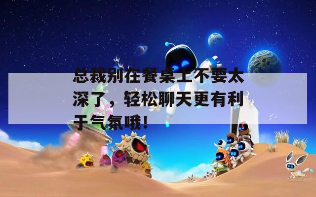 总裁别在餐桌上不要太深了，轻松聊天更有利于气氛哦！