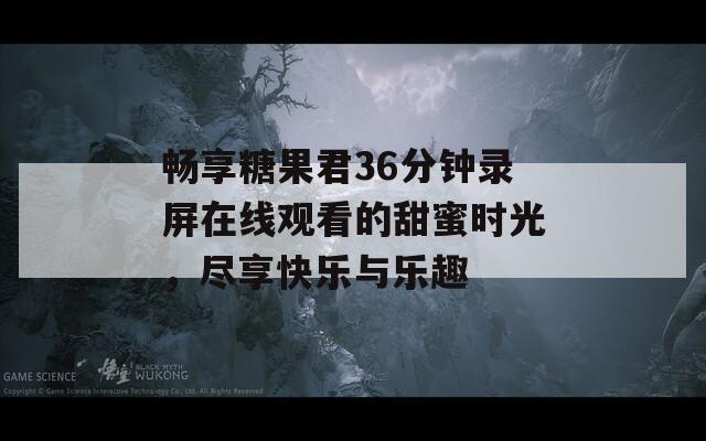 畅享糖果君36分钟录屏在线观看的甜蜜时光，尽享快乐与乐趣