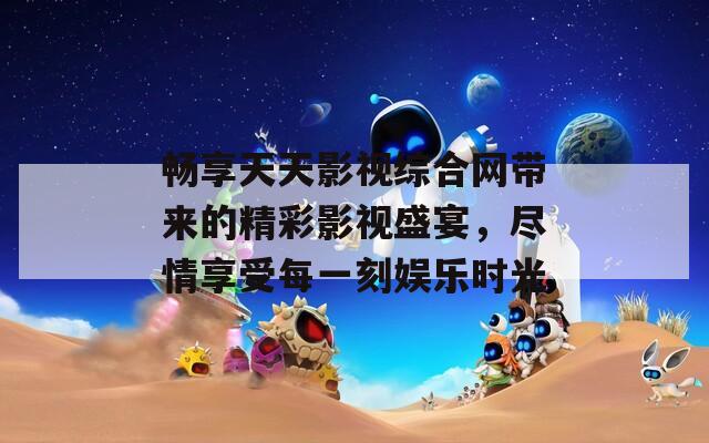 畅享天天影视综合网带来的精彩影视盛宴，尽情享受每一刻娱乐时光