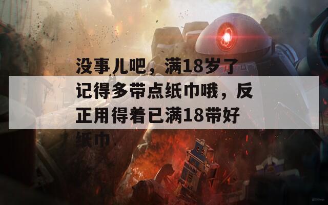 没事儿吧，满18岁了记得多带点纸巾哦，反正用得着已满18带好纸巾