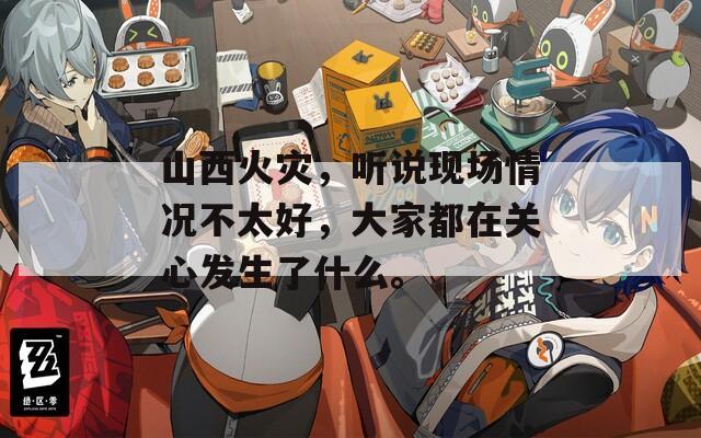山西火灾，听说现场情况不太好，大家都在关心发生了什么。