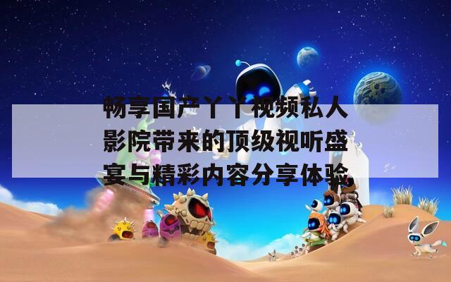 畅享国产丫丫视频私人影院带来的顶级视听盛宴与精彩内容分享体验