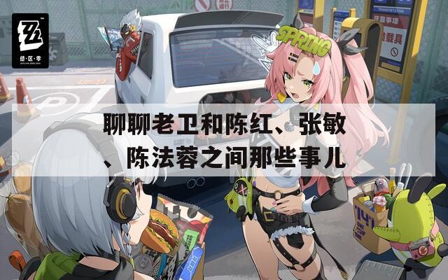 聊聊老卫和陈红、张敏、陈法蓉之间那些事儿