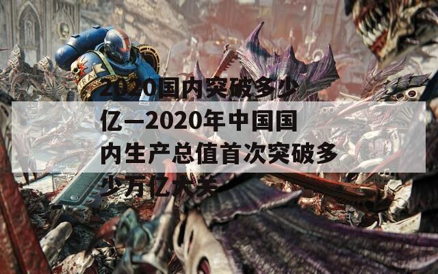 2020国内突破多少亿—2020年中国国内生产总值首次突破多少万亿大关