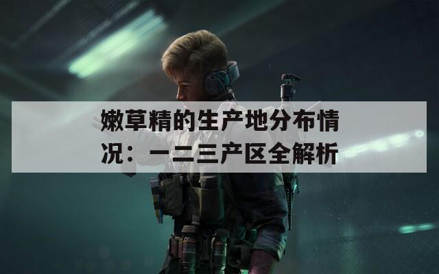 嫩草精的生产地分布情况：一二三产区全解析
