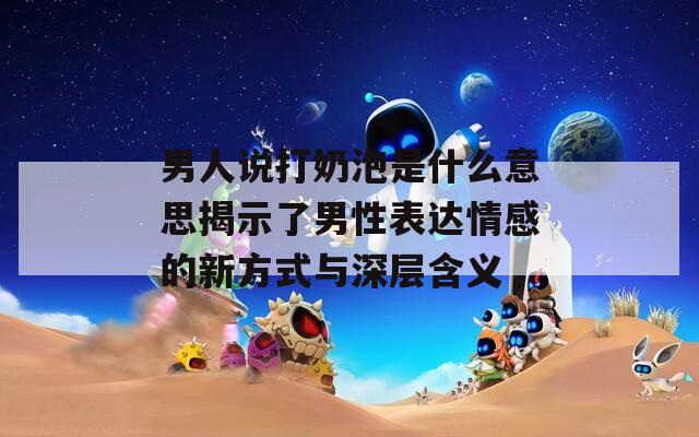男人说打奶泡是什么意思揭示了男性表达情感的新方式与深层含义