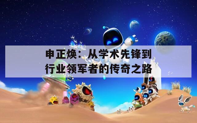 申正焕：从学术先锋到行业领军者的传奇之路