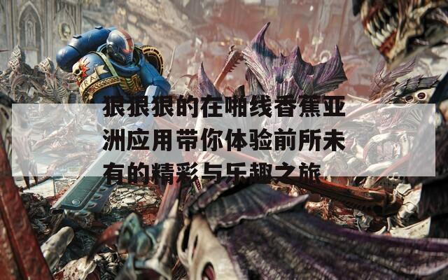 狠狠狠的在啪线香蕉亚洲应用带你体验前所未有的精彩与乐趣之旅