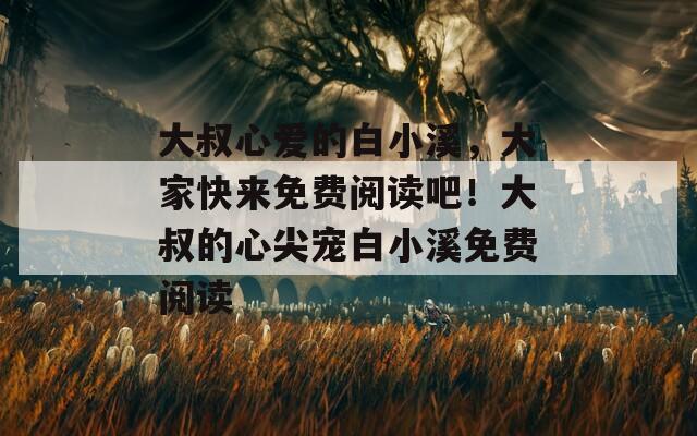 大叔心爱的白小溪，大家快来免费阅读吧！大叔的心尖宠白小溪免费阅读
