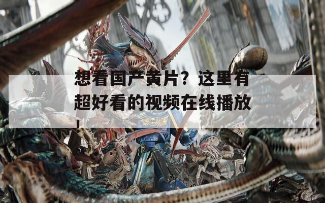 想看国产黄片？这里有超好看的视频在线播放！
