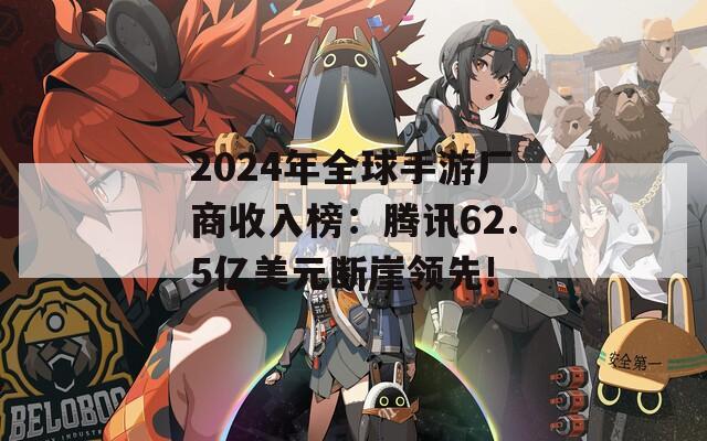 2024年全球手游厂商收入榜：腾讯62.5亿美元断崖领先!