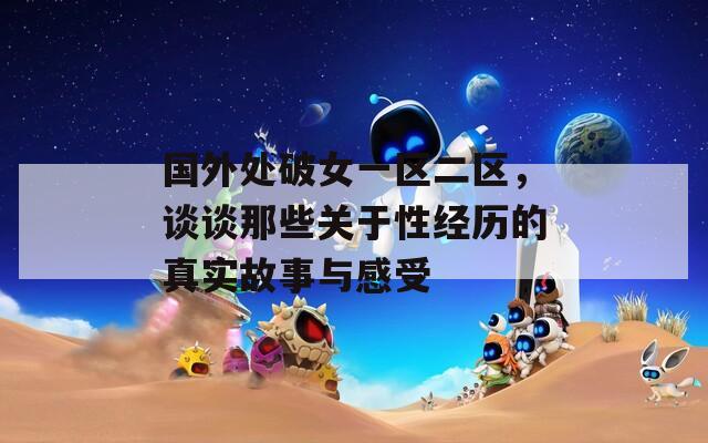 国外处破女一区二区，谈谈那些关于性经历的真实故事与感受